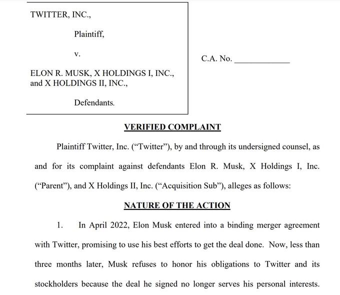 TWITTER, INC., Plaintiff, V. ELON R. MUSK, X HOLDINGS I, INC., and X HOLDINGS II, INC., Defendants. C.A. No. VERIFIED COMPLAINT Plaintiff Twitter, Inc. ("Twitter"), by and through its undersigned counsel, as and for its complaint against defendants Elon R. Musk, X Holdings I, Inc. ("Parent"), and X Holdings II, Inc. ("Acquisition Sub"), alleges as follows: NATURE OF THE ACTION 1. In April 2022, Elon Musk entered into a binding merger agreement with Twitter, promising to use his best efforts to get the deal done. Now, less than three months later, Musk refuses to honor his obligations to Twitter and its stockholders because the deal he signed no longer serves his personal interests.