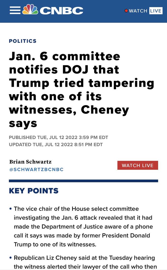 = POLITICS CNBC Jan. 6 committee notifies DOJ that Trump tried tampering with one of its witnesses, Cheney says PUBLISHED TUE, JUL 12 2022 3:59 PM EDT UPDATED TUE, JUL 12 2022 8:51 PM EDT Brian Schwartz @SCHWARTZBCNBC WATCH LIVE KEY POINTS WATCH LIVE • The vice chair of the House select committee investigating the Jan. 6 attack revealed that it had made the Department of Justice aware of a phone call it says was made by former President Donald Trump to one of its witnesses. Republican Liz Cheney said at the Tuesday hearing the witness alerted their lawyer of the call who then