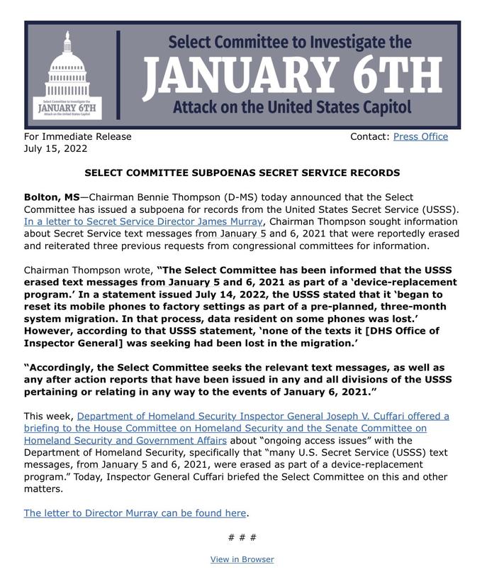 Select Committee to investigate the JANUARY 6TH Attack on the United States Capitol For Immediate Release July 15, 2022 Select Committee to Investigate the JANUARY 6TH Attack on the United States Capitol SELECT COMMITTEE SUBPOENAS SECRET SERVICE RECORDS Bolton, MS-Chairman Bennie Thompson (D-MS) today announced that the Select Committee has issued a subpoena for records from the United States Secret Service (USSS). In a letter to Secret Service Director James Murray, Chairman Thompson sought information about Secret Service text messages from January 5 and 6, 2021 that were reportedly erased and reiterated three previous requests from congressional committees for information. Contact: Press Office Chairman Thompson wrote, "The Select Committee has been informed that the USSS erased text messages from January 5 and 6, 2021 as part of a 'device-replacement program.' In a statement issued July 14, 2022, the USSS stated that it 'began to reset its mobile phones to factory settings as part of a pre-planned, three-month system migration. In that process, data resident on some phones was lost.' However, according to that USSS statement, 'none of the texts it [DHS Office of Inspector General] was seeking had been lost in the migration.' "Accordingly, the Select Committee seeks the relevant text messages, as well as any after action reports that have been issued in any and all divisions of the USSS pertaining or relating in any way to the events of January 6, 2021." This week, Department of Homeland Security Inspector General Joseph V. Cuffari offered a briefing to the House Committee on Homeland Security and the Senate Committee on Homeland Security and Government Affairs about "ongoing access issues" with the Department of Homeland Security, specifically that "many U.S. Secret Service (USSS) text messages, from January 5 and 6, 2021, were erased as part of a device-replacement program." Today, Inspector General Cuffari briefed the Select Committee on this and other matters. The letter to Director Murray can be found here. # # # View in Browser