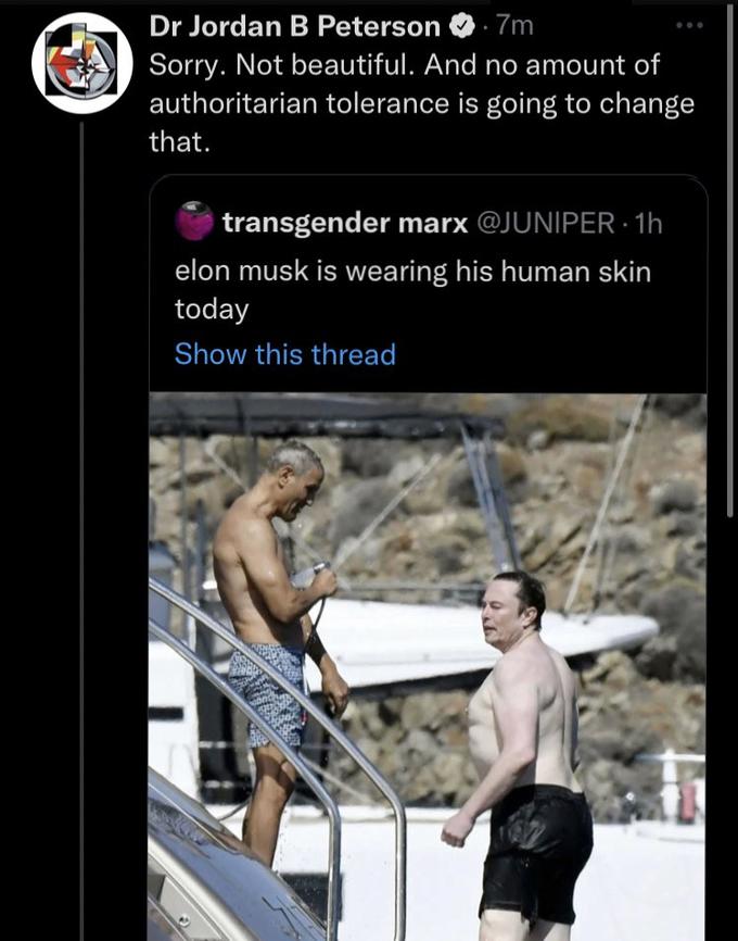 Dr Jordan B Peterson .7m Sorry. Not beautiful. And no amount of authoritarian tolerance is going to change that. transgender marx @JUNIPER. 1h elon musk is wearing his human skin today Show this thread MAS L