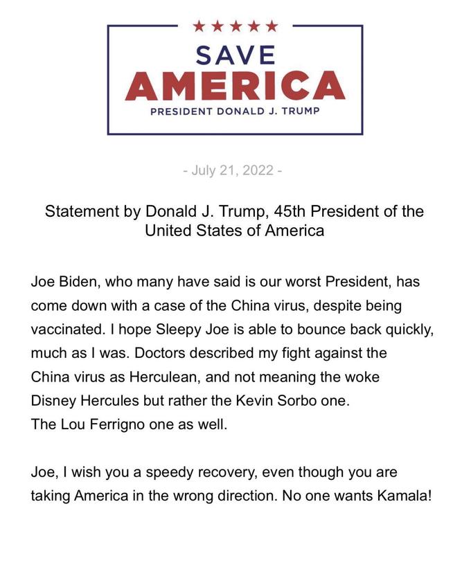 SAVE AMERICA PRESIDENT DONALD J. TRUMP - July 21, 2022 - Statement by Donald J. Trump, 45th President of the United States of America Joe Biden, who many have said is our worst President, has come down with a case of the China virus, despite being vaccinated. I hope Sleepy Joe is able to bounce back quickly, much as I was. Doctors described my fight against the China virus as Herculean, and not meaning the woke Disney Hercules but rather the Kevin Sorbo one. The Lou Ferrigno one as well. Joe, I wish you a speedy recovery, even though you are taking America in the wrong direction. No one wants Kamala!