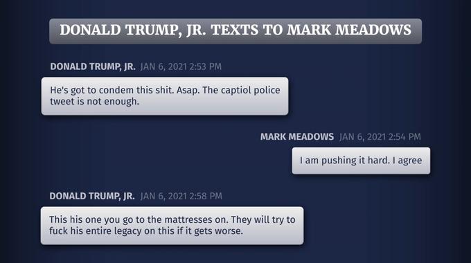 DONALD TRUMP, JR. TEXTS TO MARK MEADOWS DONALD TRUMP, JR. JAN 6, 2021 2:53 PM He's got to condem this s---. Asap. The captiol police tweet is not enough. MARK MEADOWS JAN 6, 2021 2:54 PM I am pushing it hard. I agree DONALD TRUMP, JR. JAN 6, 2021 2:58 PM This his one you go to the mattresses on. They will try to f--- his entire legacy on this if it gets worse.