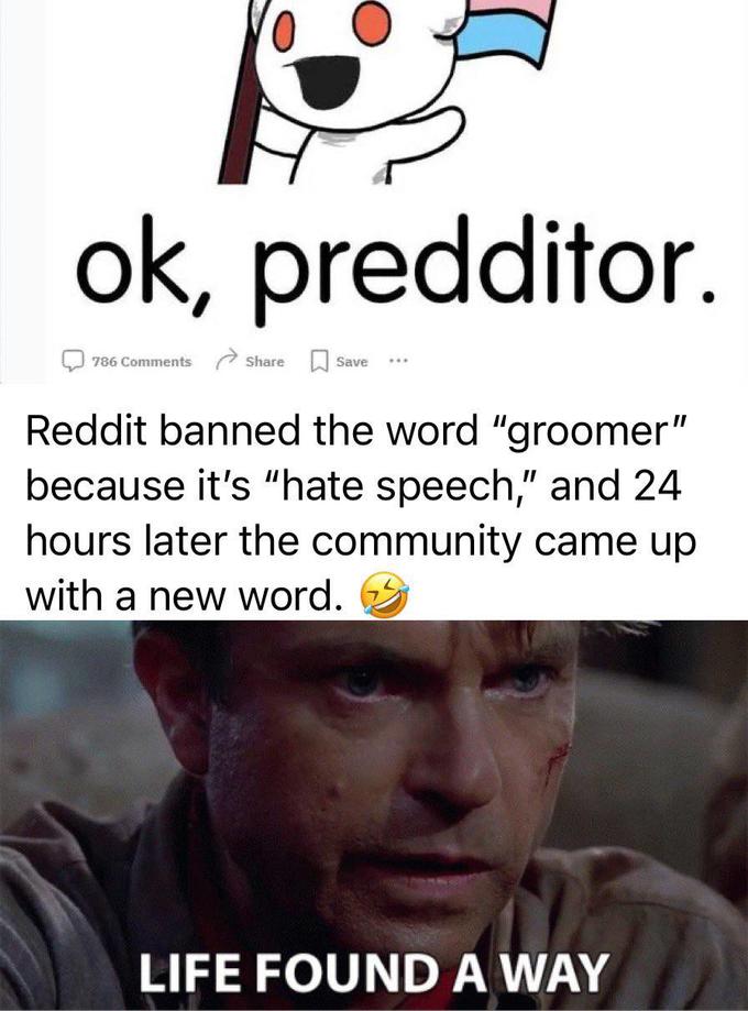 ok, predditor. 786 Comments Share Save Reddit banned the word "groomer" because it's "hate speech," and 24 hours later the community came up with a new word. LIFE FOUND A WAY
