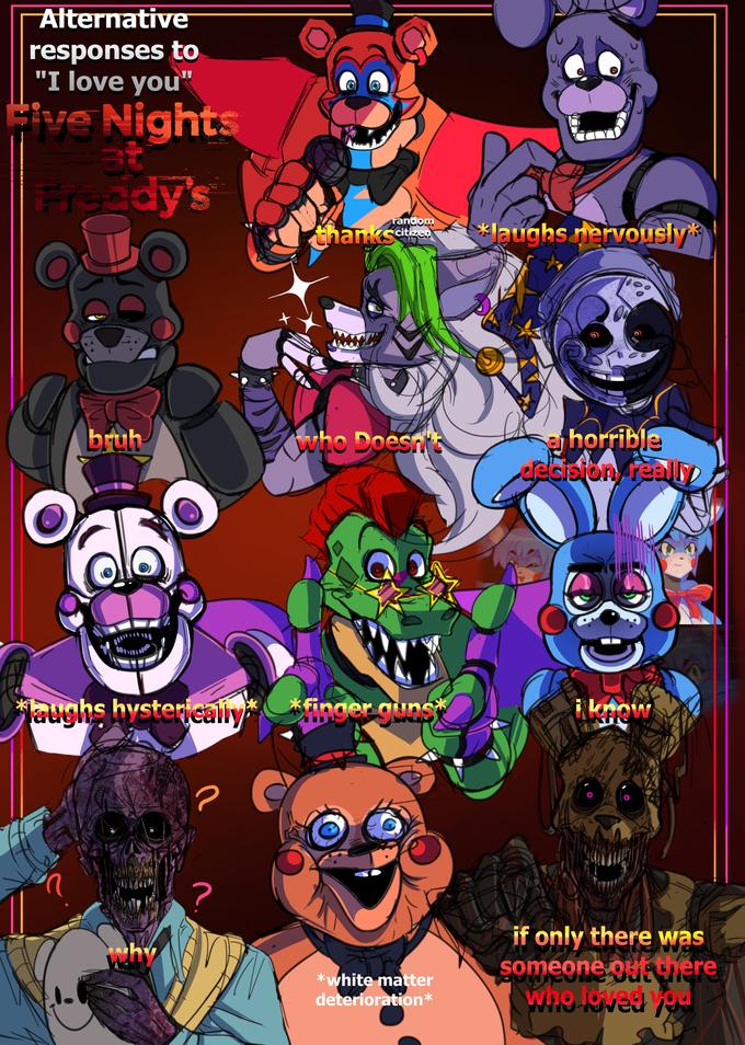 Alternative responses to "I love you" Five Nights at Freddy's O bruh laughs hysterically n Why ? random thankscitizen Who Doesn't *finger guns* *white matter deterioration* 10₁ l *laughs nervously Se pus a horrible decision, really i know if only there was someone out there who loved you