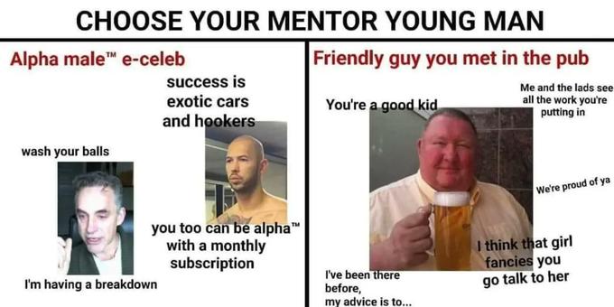 CHOOSE YOUR MENTOR YOUNG MAN Friendly guy you met in the pub Me and the lads see all the work you're putting in Alpha male™ e-celeb wash your balls success is exotic cars and hookers you too can be alpha™ with a monthly subscription I'm having a breakdown You're a good kid I've been there before, my advice is to... We're proud of ya I think that girl fancies you go talk to her