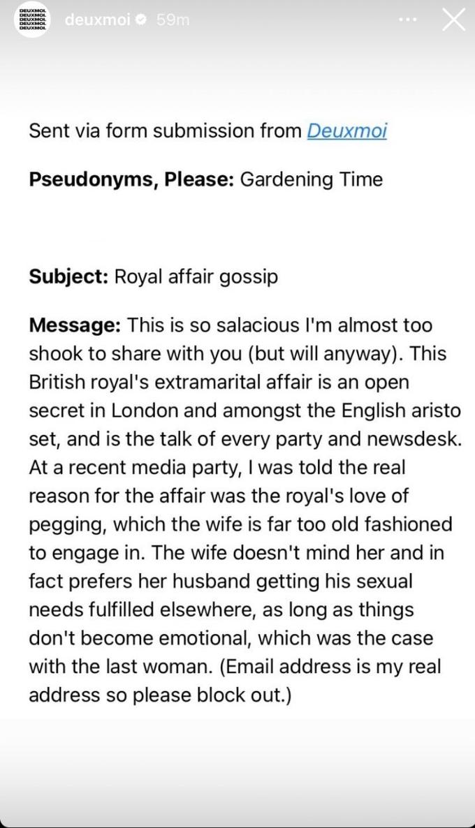 DEUXMOL DEUXMOL deuxmoi 59m Sent via form submission from Deuxmoi Pseudonyms, Please: Gardening Time X Subject: Royal affair gossip Message: This is so salacious I'm almost too shook to share with you (but will anyway). This British royal's extramarital affair is an open secret in London and amongst the English aristo set, and is the talk of every party and newsdesk. At a recent media party, I was told the real reason for the affair was the royal's love of p------, which the wife is far too old fashioned to engage in. The wife doesn't mind her and in fact prefers her husband getting his sexual needs fulfilled elsewhere, as long as things don't become emotional, which was the case with the last woman. (Email address is my real address so please block out.)