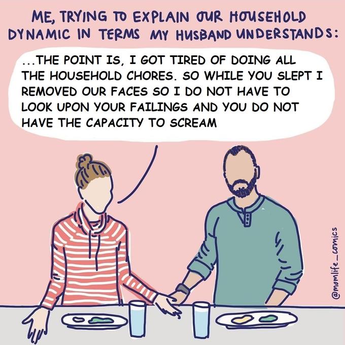 ME, TRYING TO EXPLAIN OUR HOUSEHOLD DYNAMIC IN TERMS MY HUSBAND UNDERSTANDS: ...THE POINT IS, I GOT TIRED OF DOING ALL THE HOUSEHOLD CHORES. SO WHILE YOU SLEPT I REMOVED OUR FACES SO I DO NOT HAVE TO LOOK UPON YOUR FAILINGS AND YOU DO NOT HAVE THE CAPACITY TO SCREAM @momlife_comics