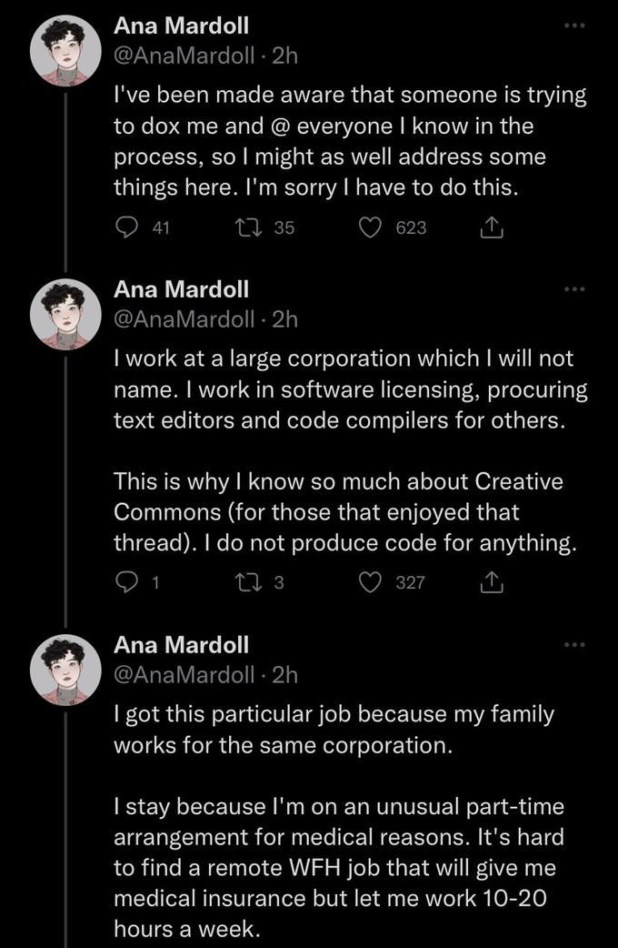 Ana Mardoll @AnaMardoll -2h I've been made aware that someone is trying to dox me and @ everyone I know in the process, so I might as well address some things here. I'm sorry I have to do this. 135 623 41 Ana Mardoll @AnaMardoll -2h I work at a large corporation which I will not name. I work in software licensing, procuring text editors and code compilers for others. This is why I know so much about Creative Commons (for those that enjoyed that thread). I do not produce code for anything. 13 327 Ana Mardoll @AnaMardoll.2h I got this particular job because my family works for the same corporation. I stay because I'm on an unusual part-time arrangement for medical reasons. It's hard to find a remote WFH job that will give me medical insurance but let me work 10-20 hours a week.