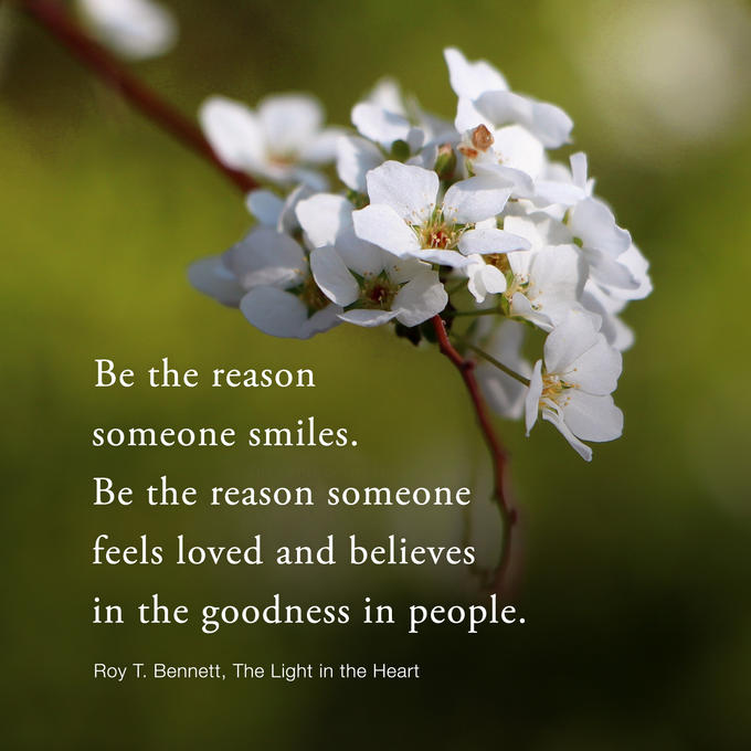 Be the reason someone smiles. Be the reason someone feels loved and believes in the goodness in people. Roy T. Bennett, The Light in the Heart