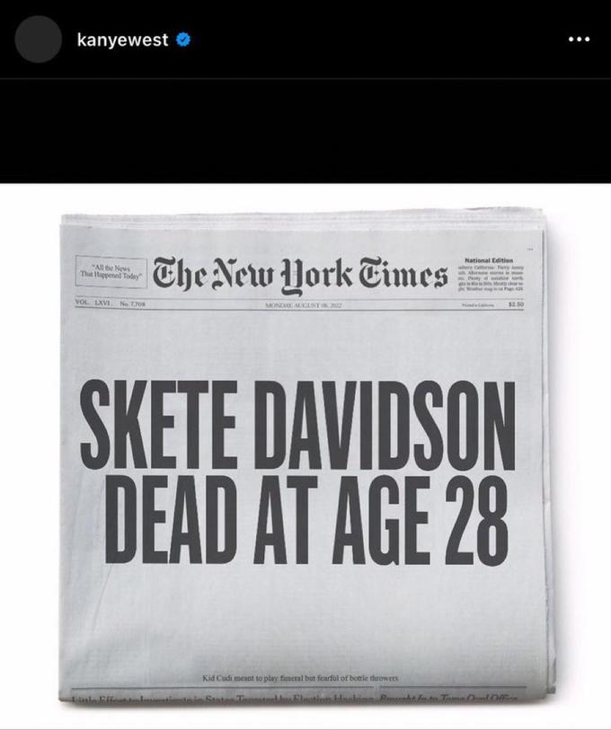 kanyewest "All the News That Happened Today" VOL LXVI. No. 7,708 The New York Times MONDAY AUGUST (8.3822 Little Effect to lovestivate National Edition when a Pyay Aber ins in m Plenty of work Mosty clear e C $2.50 SKETE DAVIDSON DEAD AT AGE 28 Kid Cudi meant to play funeral but fearful of bottle throwers Stater Tomated by Election Hacking Recht In to Tame Oval Office :