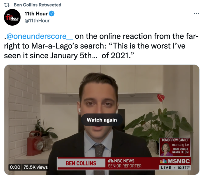 the Ben Collins Retweeted 11th Hour @11th Hour Hour STEPE .@oneunderscore_ on the online reaction from the far- right to Mar-a-Lago's search: "This is the worst I've seen it since January 5th... of 2021." 0:00 75.5K views Watch again BEN COLLINS NBC NEWS SENIOR REPORTER TOMORROW 6AM ET morning joe HOUSE SPEAKER NANCY PELOSI MSNBC : LIVE > 10:37