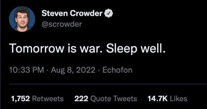 Steven Crowder @scrowder Tomorrow is war. Sleep well. 10:33 PM Aug 8, 2022 Echofon 1,752 Retweets 222 Quote Tweets 14.7K Likes