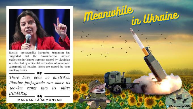 A Russian propagandist Margarita Semonyan has suggested that the Novofedorivka Airbas explosions in Crimea were not caused by Ukrainian missiles, but by accidental detonation of munitions. Apparently all Russian losses are caused by poor smoking habits. There have been no airstrikes. Ukraine propaganda can shove its 300-km range into its s----- [HIMARS]. 99 MARGARITA SEMONYAN Meanwhile in Ukraine @Manuscripts DB