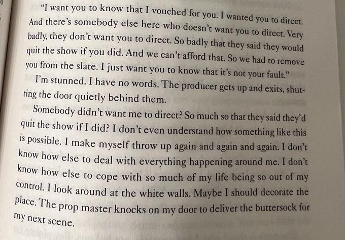 "I want you to know that I vouched for you. I wanted you to direct. And there's somebody else here who doesn't want you to direct. Very badly, they don't want you to direct. So badly that they said they would quit the show if you did. And we can't afford that. So we had to remove you from the slate. I just want you to know that it's not your fault." I'm stunned. I have no words. The producer gets up and exits, shut- ting the door quietly behind them. Somebody didn't want me to direct? So much so that they said they'd quit the show if I did? I don't even understand how something like this is possible. I make myself throw up again and again and again. I don't know how else to deal with everything happening around me. I don't know how else to cope with so much of my life being so out of my control. I look around at the white walls. Maybe I should decorate the place. The prop master knocks on my door to deliver the buttersock for my next scene.