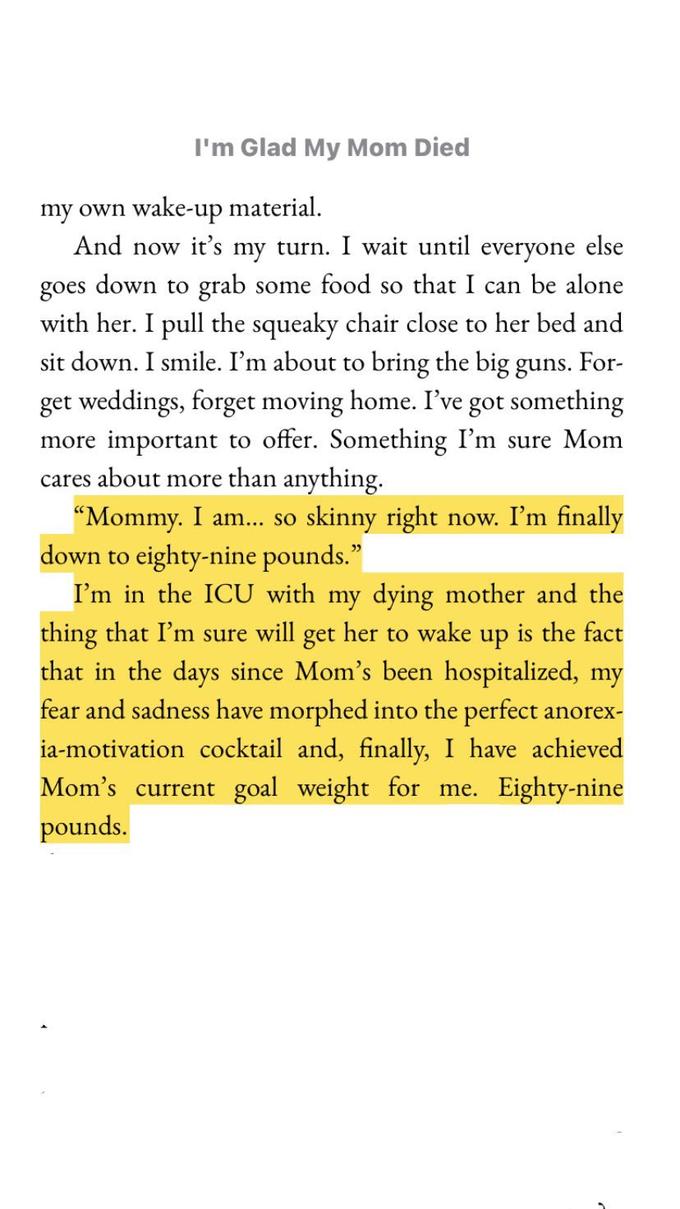 I'm Glad My Mom Died my own wake-up material. And now it's my turn. I wait until everyone else goes down to grab some food so that I can be alone with her. I pull the squeaky chair close to her bed and sit down. I smile. I'm about to bring the big guns. For- get weddings, forget moving home. I've got something more important to offer. Something I'm sure Mom cares about more than anything. "Mommy. I am... so skinny right now. I'm finally down to eighty-nine pounds." I'm in the ICU with my dying mother and the thing that I'm sure will get her to wake up is the fact that in the days since Mom's been hospitalized, my fear and sadness have morphed into the perfect anorex- ia-motivation cocktail and, finally, I have achieved Mom's current goal weight for me. Eighty-nine pounds.