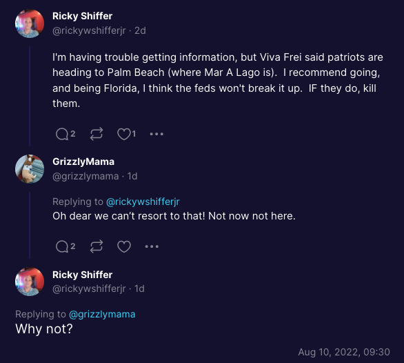 Ricky Shiffer @rickywshifferjr. 2d I'm having trouble getting information, but Viva Frei said patriots are heading to Palm Beach (where Mar A Lago is). I recommend going, and being Florida, I think the feds won't break it up. IF they do, kill them. Q² 2 GrizzlyMama @grizzlymama1d Replying to @rickywshifferjr Oh dear we can't resort to that! Not now not here. Q² ♡ Ricky Shiffer @rickywshifferjr. 1d Replying to @grizzlymama Why not? Aug 10, 2022, 09:30