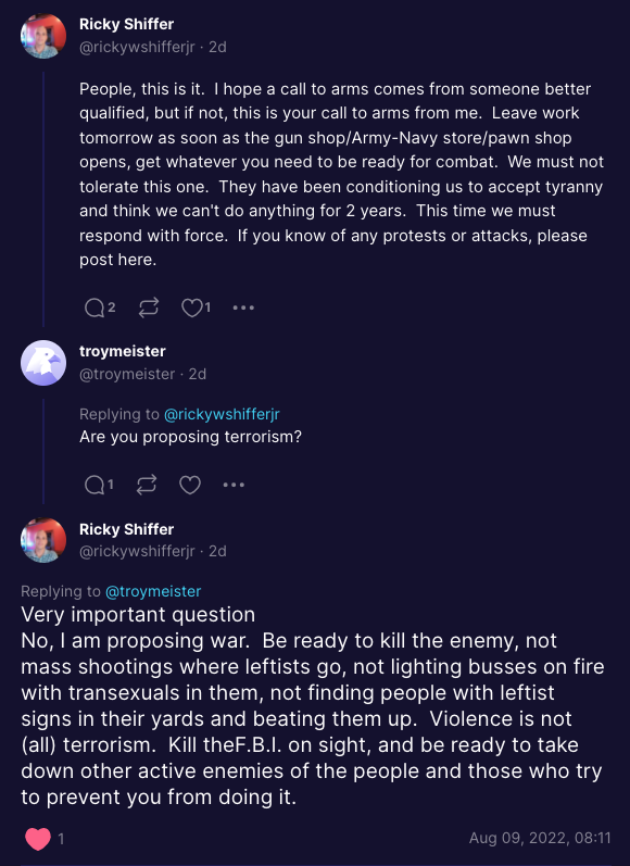Ricky Shiffer @rickywshifferjr - 2d People, this is it. I hope a call to arms comes from someone better qualified, but if not, this is your call to arms from me. Leave work tomorrow as soon as the gun shop/Army-Navy store/pawn shop opens, get whatever you need to be ready for combat. We must not tolerate this one. They have been conditioning us to accept tyranny and think we can't do anything for 2 years. This time we must respond with force. If you know of any protests or attacks, please post here. troymeister @troymeister - 2d ... Replying to @rickywshifferjr Are you proposing terrorism? Q¹ Ricky Shiffer @rickywshifferjr - 2d Replying to @troymeister Very important question No, I am proposing war. Be ready to kill the enemy, not mass shootings where leftists go, not lighting busses on fire with transexuals in them, not finding people with leftist signs in their yards and beating them up. Violence is not (all) terrorism. Kill theF.B.I. on sight, and be ready to take down other active enemies of the people and those who try to prevent you from doing it. Aug 09, 2022, 08:11