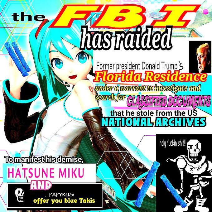 the To manifest his demise, HATSUNE MIKU AND ש FBI has raided W Former president Donald Trump's Florida Residence under a warrant to investigate and Search for CLASSIFIED DOCUMENTS PAPYRUS offer you blue Takis that he stole from the US NATIONAL ARCHIVES holy f----- s---!