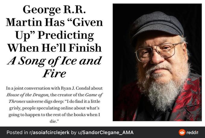 George R.R. Martin Has "Given Up" Predicting When He'll Finish A Song of Ice and Fire In a joint conversation with Ryan J. Condal about House of the Dragon, the creator of the Game of Thrones universe digs deep: "I do find it a little grisly, people speculating online about what's going to happen to the rest of the books when I die." Posted in r/asoiafcirclejerk by u/SandorClegane_AMA reddit