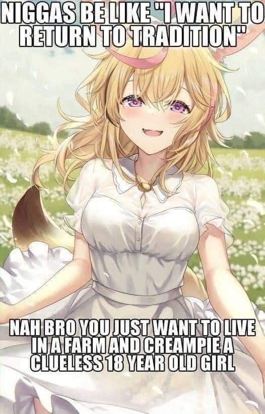 N----- BE LIKE I WANT TO RETURN TO TRADITION NAH BRO YOU JUST WANT TO LIVE IN A FARM AND C------- A CLUELESS 18 YEAR OLD GIRL