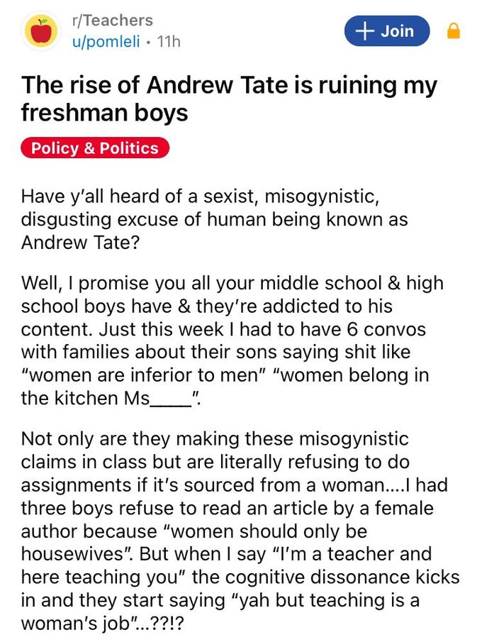 r/Teachers u/pomleli 11h + Join The rise of Andrew Tate is ruining my freshman boys Policy & Politics • Have y'all heard of a sexist, misogynistic, disgusting excuse of human being known as Andrew Tate? Well, I promise you all your middle school & high school boys have & they're addicted to his content. Just this week I had to have 6 convos with families about their sons saying s--- like "women are inferior to men" "women belong in the kitchen Ms_________" Not only are they making these misogynistic claims in class but are literally refusing to do assignments if it's sourced from a woman....I had three boys refuse to read an article by a female author because "women should only be housewives". But when I say "I'm a teacher and here teaching you" the cognitive dissonance kicks in and they start saying "yah but teaching is a woman's job"...??!?