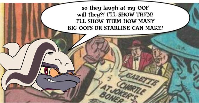 S so they laugh at my OOF will they?! I'LL SHOW THEM! I'LL SHOW THEM HOW MANY BIG OOFS DR STARLINE CAN MAKE! GAZETTE CHORTLE AT JOKER'S BONER