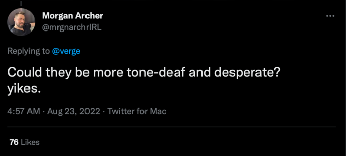 Morgan Archer @mrgnarchrIRL Replying to @verge Could they be more tone-deaf and desperate? yikes. 4:57 AM Aug 23, 2022 Twitter for Mac 76 Likes . :