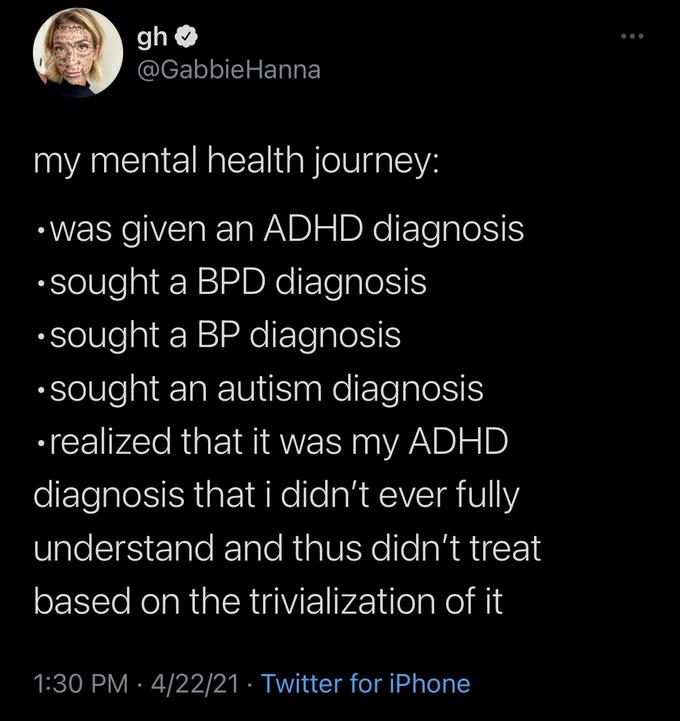 ● my mental health journey: was given an ADHD diagnosis sought a BPD diagnosis •sought a BP diagnosis •sought an autism diagnosis realized that it was my ADHD diagnosis that i didn't ever fully understand and thus didn't treat based on the trivialization of it ● RELAN ANPULATIO ● gh @Gabbie Hanna 1:30 PM 4/22/21 Twitter for iPhone ...