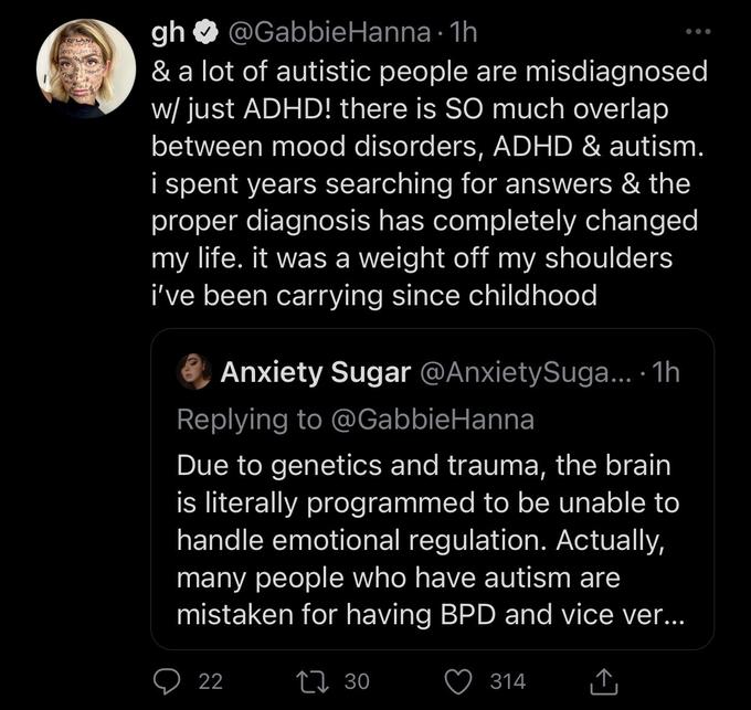 gh @Gabbie Hanna 1h & a lot of autistic people are misdiagnosed w/ just ADHD! there is SO much overlap between mood disorders, ADHD & autism. i spent years searching for answers & the proper diagnosis has completely changed my life. it was a weight off my shoulders i've been carrying since childhood Anxiety Sugar @AnxietySuga.... 1h Replying to @Gabbie Hanna Due to genetics and trauma, the brain is literally programmed to be unable to handle emotional regulation. Actually, many people who have autism are mistaken for having BPD and vice ver... ↑ 22 130 314