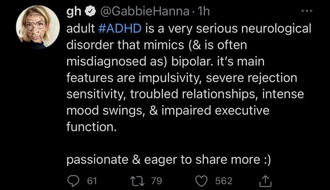 FRELOVE NIPULATIO gh @Gabbie Hanna 1h ● adult #ADHD is a very serious neurological disorder that mimics (& is often misdiagnosed as) bipolar. it's main features are impulsivity, severe rejection sensitivity, troubled relationships, intense mood swings, & impaired executive function. passionate & eager to share more :) 61 79 562 ↑