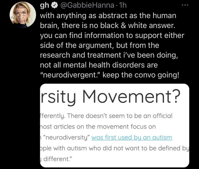 RELAN gh @Gabbie Hanna 1h ● with anything as abstract as the human brain, there is no black & white answer. you can find information to support either side of the argument, but from the research and treatment i've been doing, not all mental health disorders are "neurodivergent." keep the convo going! rsity Movement? fferently. There doesn't seem to be an official nost articles on the movement focus on "neurodiversity” was first used by an autism ople with autism who did not want to be defined by different."