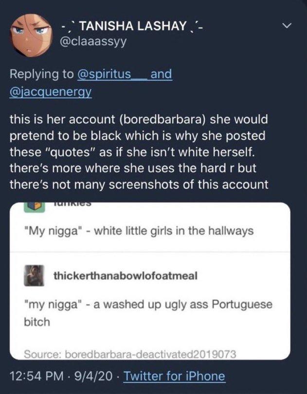 TANISHA LASHAY,'- @claaassyy Replying to @spiritus and @jacquenergy this is her account (boredbarbara) she would pretend to be black which is why she posted these "quotes" as if she isn't white herself. there's more where she uses the hard r but there's not many screenshots of this account TUTTNICS "My n----" - white little girls in the hallways thickerthanabowlofoatmeal "my n----" - a washed up ugly ass Portuguese bitch Source: boredbarbara-deactivated2019073 12:54 PM 9/4/20 Twitter for iPhone . .