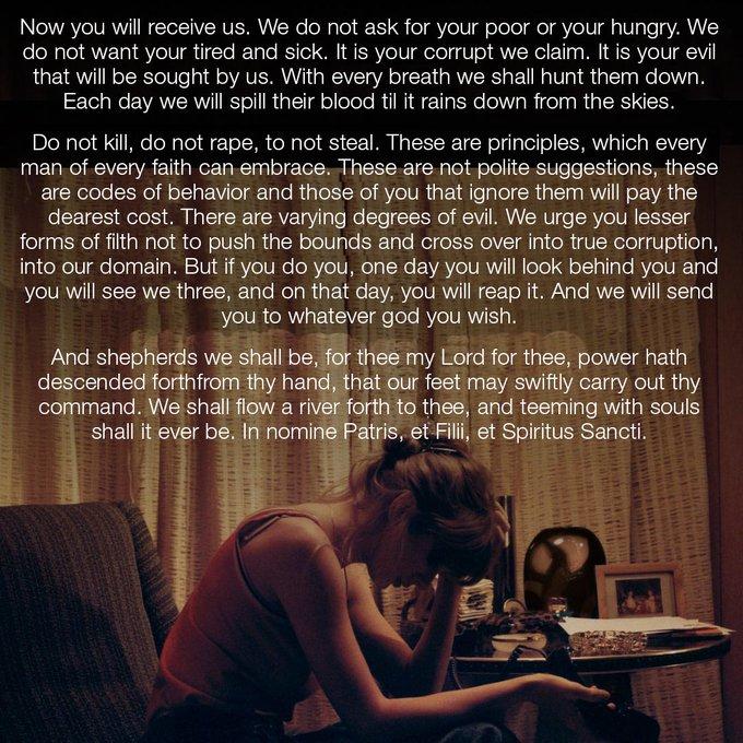 Now you will receive us. We do not ask for your poor or your hungry. We do not want your tired and sick. It is your corrupt we claim. It is your evil that will be sought by us. With every breath we shall hunt them down. Each day we will spill their blood til it rains down from the skies. Do not kill, do not r---, to not steal. These are principles, which every man of every faith can embrace. These are not polite suggestions, these are codes of behavior and those of you that ignore them will pay the dearest cost. There are varying degrees of evil. We urge you lesser forms of filth not to push the bounds and cross over into true corruption, into our domain. But if you do you, one day you will look behind you and you will see we three, and on that day, you will reap it. And we will send you to whatever god you wish. And shepherds we shall be, for thee my Lord for thee, power hath descended forthfrom thy hand, that our feet may swiftly carry out thy command. We shall flow a river forth to thee, and teeming with souls shall it ever be. In nomine Patris, et Filii, et Spiritus Sancti. www. ACADEAUS MESA MBRE LUE DY HERMAN