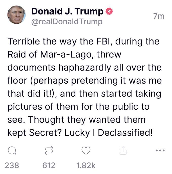 Donald J. Trump @realDonald Trump 238 Terrible the way the FBI, during the Raid of Mar-a-Lago, threw documents haphazardly all over the floor (perhaps pretending it was me that did it!), and then started taking pictures of them for the public to see. Thought they wanted them kept Secret? Lucky I Declassified! 612 7m 1.82k