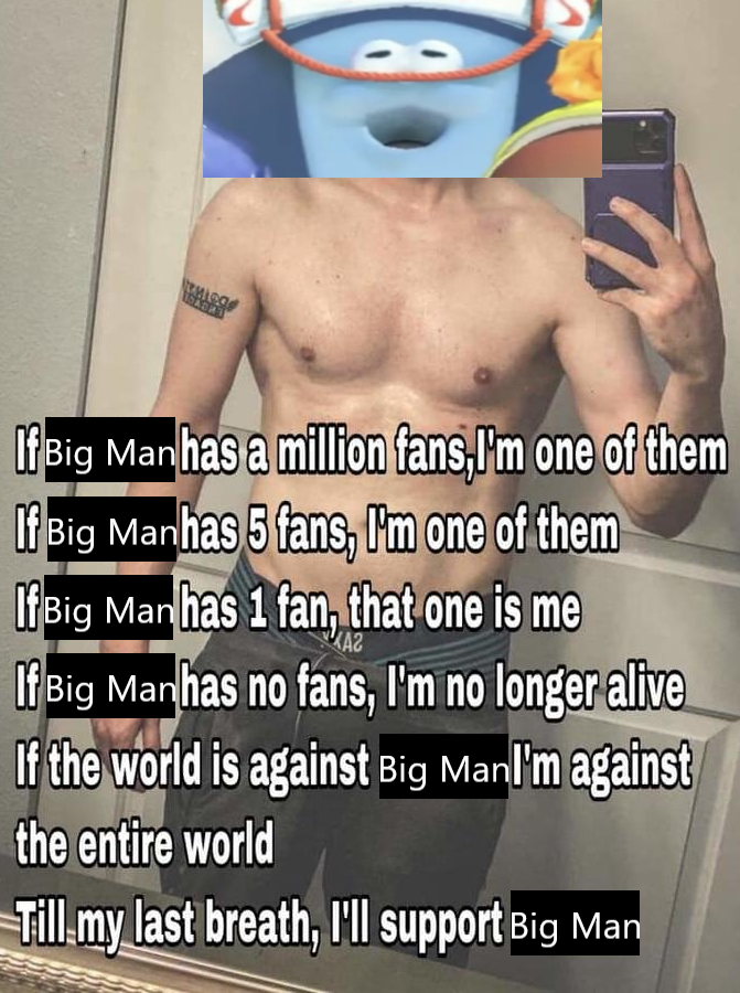 nieg DADES If Big Man has a million fans, I'm one of them If Big Manhas 5 fans, I'm one of them If Big Manhas 1 fan, that one is me KA2 If Big Manhas no fans, I'm no longer alive If the world is against Big Manl'm against the entire world Till my last breath, I'll support Big Man