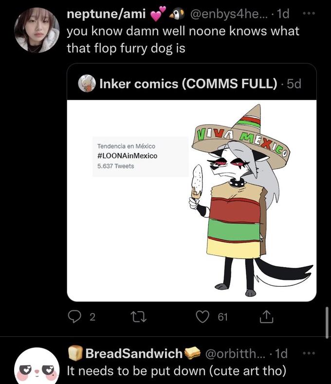 neptune/ami @enbys4he... 1d you know damn well noone knows what that flop furry dog is Inker comics (COMMS FULL). 5d Tendencia en México #LOONAinMexico 5.637 Tweets 2 22 VIVA MEXICO 61 BreadSandwich @orbitth... 1d It needs to be put down (cute art tho)