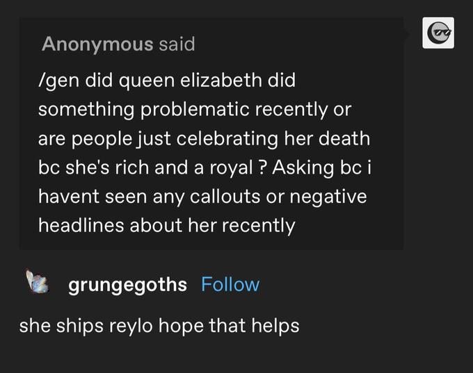 Anonymous said /gen did queen elizabeth did something problematic recently or are people just celebrating her death bc she's rich and a royal ? Asking bc i havent seen any callouts or negative headlines about her recently grungegoths Follow she ships reylo hope that helps