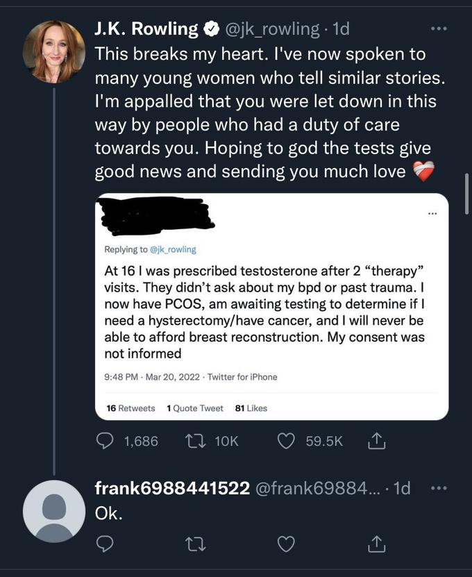 J.K. Rowling @jk_rowling. 1d This breaks my heart. I've now spoken to many young women who tell similar stories. I'm appalled that you were let down in this way by people who had a duty of care towards you. Hoping to god the tests give good news and sending you much love Replying to @jk_rowling At 16 I was prescribed testosterone after 2 "therapy" visits. They didn't ask about my bpd or past trauma. I now have PCOS, am awaiting testing to determine if I need a hysterectomy/have cancer, and I will never be able to afford breast reconstruction. My consent was not informed 9:48 PM Mar 20, 2022 Twitter for iPhone 16 Retweets 1 Quote Tweet 81 Likes 1,686 L 10K Ok. frank6988441522 @frank69884.... 1d 59.5K ↑ 27 ...
