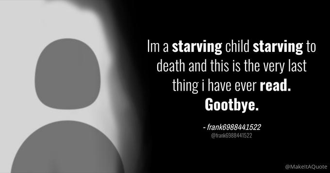 Im a starving child starving to death and this is the very last thing i have ever read. Gootbye. - frank6988441522 @frank6988441522 @MakeltAQuote