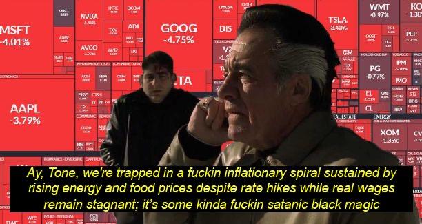 MSFT -4.01% AAPL -3.79% 3800 BM CHC1 WIC ADBE SHES FRE C NVDA + AVGO HAD ACN INTC 0004 FIT CO HOM TIO INFORMATION TECHN ADI PGR 8 IRM CIM HT 46 GOOG -4.75% TA OMESA DIS TRISON V? T FUCH CHIR TSLA -3,40% GM APA 1.00 4 TAL ESTATE TRESALTY WMT -0.97% OOGT PG -0.77% Tel EL 2018 CL HOUSEHOLD TOBACCO PM KIMI ENERGY MO MAZ KO -1.30 ROURANCE-DIVERINE CARBEN Ay, Tone, we're trapped in a f----- inflationary spiral sustained by rising energy and food prices despite rate hikes while real wages remain stagnant; it's some kinda f----- satanic black magic MISTRA PEP 17:3% XOM -1.35% VEX STZ FOOD TEST SYY CARMAND K-6 C CV 132 CLAGA MY TIE ERLA HE