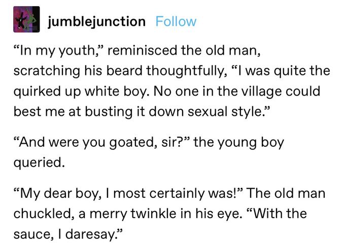 jumblejunction Follow "In my youth," reminisced the old man, scratching his beard thoughtfully, "I was quite the quirked up white boy. No one in the village could best me at busting it down sexual style." "And were you goated, sir?" the young boy queried. "My dear boy, I most certainly was!" The old man chuckled, a merry twinkle in his eye. "With the sauce, I daresay."