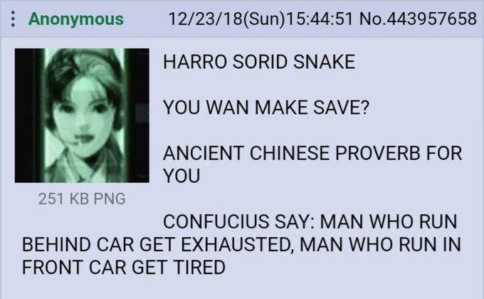 : Anonymous 251 KB PNG 12/23/18(Sun)15:44:51 No.443957658 HARRO SORID SNAKE YOU WAN MAKE SAVE? ANCIENT CHINESE PROVERB FOR YOU CONFUCIUS SAY: MAN WHO RUN BEHIND CAR GET EXHAUSTED, MAN WHO RUN IN FRONT CAR GET TIRED