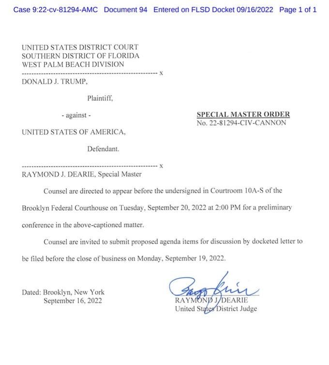 Case 9:22-cv-81294-AMC Document 94 Entered on FLSD Docket 09/16/2022 Page 1 of 1 UNITED STATES DISTRICT COURT SOUTHERN DISTRICT OF FLORIDA WEST PALM BEACH DIVISION DONALD J. TRUMP, Plaintiff, -against- - UNITED STATES OF AMERICA, Defendant. X Dated: Brooklyn, New York September 16, 2022 X SPECIAL MASTER ORDER No. 22-81294-CIV-CANNON RAYMOND J. DEARIE, Special Master Counsel are directed to appear before the undersigned in Courtroom 10A-S of the Brooklyn Federal Courthouse on Tuesday, September 20, 2022 at 2:00 PM for a preliminary conference in the above-captioned matter. Counsel are invited to submit proposed agenda items for discussion by docketed letter to be filed before the close of business on Monday, September 19, 2022. Parobrine RAYMOND J/DEARIE United States District Judge