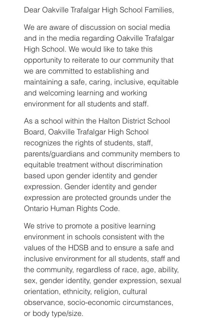 Dear Oakville Trafalgar High School Families, We are aware of discussion on social media and in the media regarding Oakville Trafalgar High School. We would like to take this opportunity to reiterate to our community that we are committed to establishing and maintaining a safe, caring, inclusive, equitable and welcoming learning and working environment for all students and staff. As a school within the Halton District School Board, Oakville Trafalgar High School recognizes the rights of students, staff, parents/guardians and community members to equitable treatment without discrimination based upon gender identity and gender expression. Gender identity and gender expression are protected grounds under the Ontario Human Rights Code. We strive to promote a positive learning environment in schools consistent with the values of the HDSB and to ensure a safe and inclusive environment for all students, staff and the community, regardless of race, age, ability, sex, gender identity, gender expression, sexual orientation, ethnicity, religion, cultural observance, socio-economic circumstances, or body type/size.