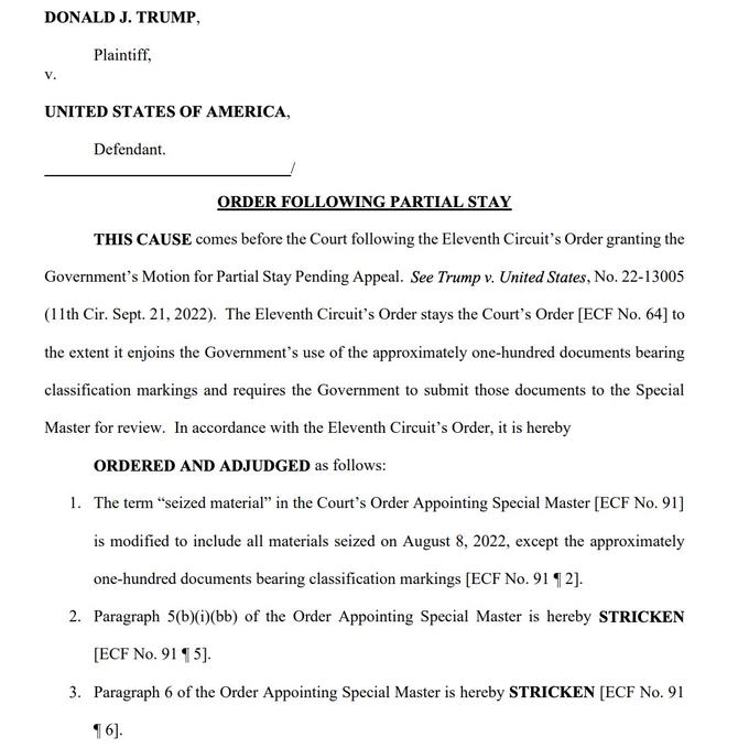 DONALD J. TRUMP, V. Plaintiff, UNITED STATES OF AMERICA, Defendant. ORDER FOLLOWING PARTIAL STAY THIS CAUSE comes before the Court following the Eleventh Circuit's Order granting the Government's Motion for Partial Stay Pending Appeal. See Trump v. United States, No. 22-13005 (11th Cir. Sept. 21, 2022). The Eleventh Circuit's Order stays the Court's Order [ECF No. 64] to the extent it enjoins the Government's use of the approximately one-hundred documents bearing classification markings and requires the Government to submit those documents to the Special Master for review. In accordance with the Eleventh Circuit's Order, it is hereby ORDERED AND ADJUDGED as follows: 1. The term "seized material" in the Court's Order Appointing Special Master [ECF No. 91] is modified to include all materials seized on August 8, 2022, except the approximately one-hundred documents bearing classification markings [ECF No. 91 ¶2]. 2. Paragraph 5(b)(i)(bb) of the Order Appointing Special Master is hereby STRICKEN [ECF No. 9115]. 3. Paragraph 6 of the Order Appointing Special Master is hereby STRICKEN [ECF No. 91 ¶6].