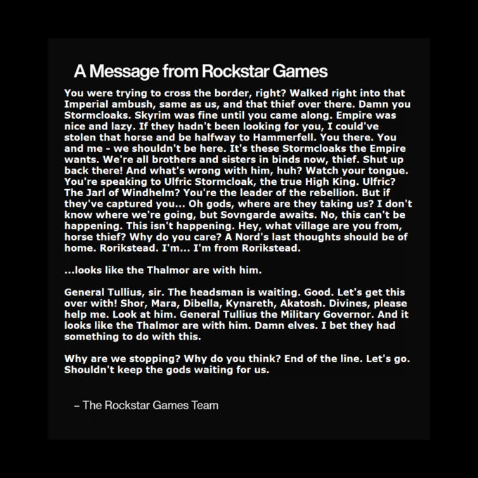 A Message from Rockstar Games You were trying to cross the border, right? Walked right into that Imperial ambush, same as us, and that thief over there. Damn you Stormcloaks. Skyrim was fine until you came along. Empire was nice and lazy. If they hadn't been looking for you, I could've stolen that horse and be halfway to Hammerfell. You there. You and me - we shouldn't be here. It's these Stormcloaks the Empire wants. We're all brothers and sisters in binds now, thief. Shut up back there! And what's wrong with him, huh? Watch your tongue. You're speaking to Ulfric Stormcloak, the true High King. Ulfric? The Jarl of Windhelm? You're the leader of the rebellion. But if they've captured you... Oh gods, where are they taking us? I don't know where we're going, but Sovngarde awaits. No, this can't be happening. This isn't happening. Hey, what village are you from, horse thief? Why do you care? A Nord's last thoughts should be of home. Rorikstead. I'm... I'm from Rorikstead. ...looks like the Thalmor are with him. General Tullius, sir. The headsman is waiting. Good. Let's get this over with! Shor, Mara, Dibella, Kynareth, Akatosh. Divines, please help me. Look at him. General Tullius the Military Governor. And it looks like the Thalmor are with him. Damn elves. I bet they had something to do with this. Why are we stopping? Why do you think? End of the line. Let's go. Shouldn't keep the gods waiting for us. - - The Rockstar Games Team