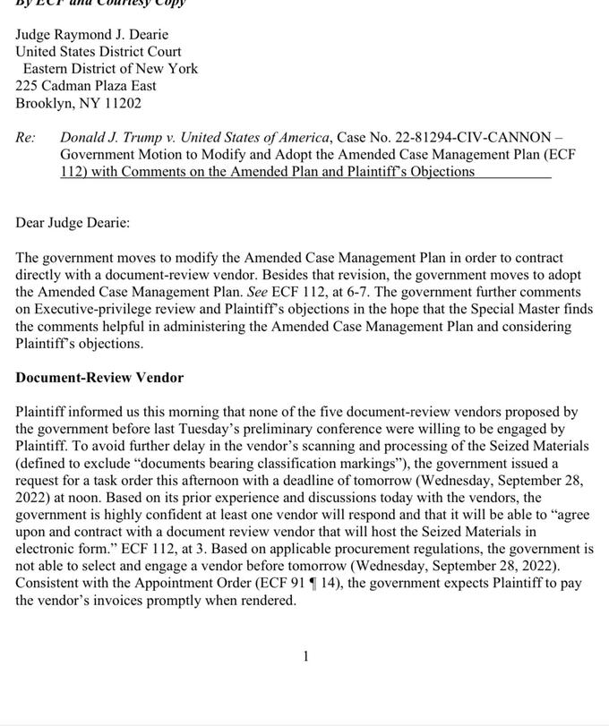 Judge Raymond J. Dearie United States District Court Eastern District of New York 225 Cadman Plaza East Brooklyn, NY 11202 Re: Donald J. Trump v. United States of America, Case No. 22-81294-CIV-CANNON - Government Motion to Modify and Adopt the Amended Case Management Plan (ECF 112) with Comments on the Amended Plan and Plaintiff's Objections Dear Judge Dearie: The government moves to modify the Amended Case Management Plan in order to contract directly with a document-review vendor. Besides that revision, the government moves to adopt the Amended Case Management Plan. See ECF 112, at 6-7. The government further comments on Executive-privilege review and Plaintiff's objections in the hope that the Special Master finds the comments helpful in administering the Amended Case Management Plan and considering Plaintiff's objections. Document-Review Vendor Plaintiff informed us this morning that none of the five document-review vendors proposed by the government before last Tuesday's preliminary conference were willing to be engaged by Plaintiff. To avoid further delay in the vendor's scanning and processing of the Seized Materials (defined to exclude "documents bearing classification markings"), the government issued a request for a task order this afternoon with a deadline of tomorrow (Wednesday, September 28, 2022) at noon. Based on its prior experience and discussions today with the vendors, the government is highly confident at least one vendor will respond and that it will be able to "agree upon and contract with a document review vendor that will host the Seized Materials in electronic form." ECF 112, at 3. Based on applicable procurement regulations, the government is not able to select and engage a vendor before tomorrow (Wednesday, September 28, 2022). Consistent with the Appointment Order (ECF 91 ¶ 14), the government expects Plaintiff to pay the vendor's invoices promptly when rendered. 1