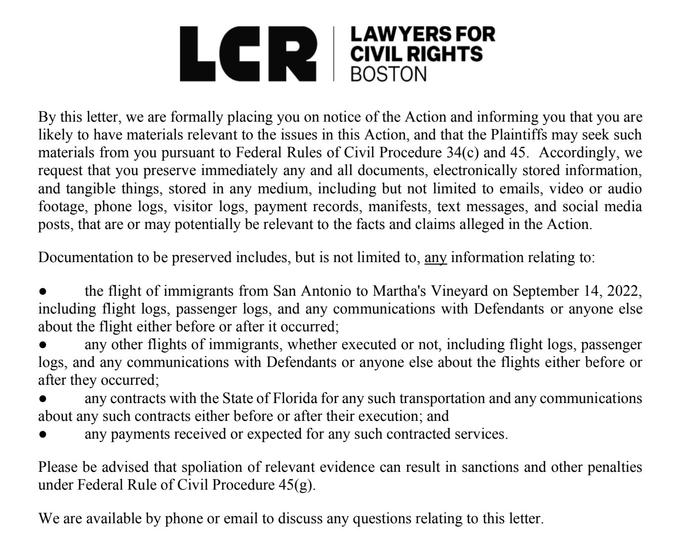 LAWYERS FOR CIVIL RIGHTS BOSTON LCR By this letter, we are formally placing you on notice of the Action and informing you that you are likely to have materials relevant to the issues in this Action, and that the Plaintiffs may seek such materials from you pursuant to Federal Rules of Civil Procedure 34(c) and 45. Accordingly, we request that you preserve immediately any and all documents, electronically stored information, and tangible things, stored in any medium, including but not limited to emails, video or audio footage, phone logs, visitor logs, payment records, manifests, text messages, and social media posts, that are or may potentially be relevant to the facts and claims alleged in the Action. Documentation to be preserved includes, but is not limited to, any information relating to: the flight of immigrants from San Antonio to Martha's Vineyard on September 14, 2022, including flight logs, passenger logs, and any communications with Defendants or anyone else about the flight either before or after it occurred; any other flights of immigrants, whether executed or not, including flight logs, passenger logs, and any communications with Defendants or anyone else about the flights either before or after they occurred; any contracts with the State of Florida for any such transportation and any communications about any such contracts either before or after their execution; and any payments received or expected for any such contracted services. Please be advised that spoliation of relevant evidence can result in sanctions and other penalties under Federal Rule of Civil Procedure 45(g). We are available by phone or email to discuss any questions relating to this letter.