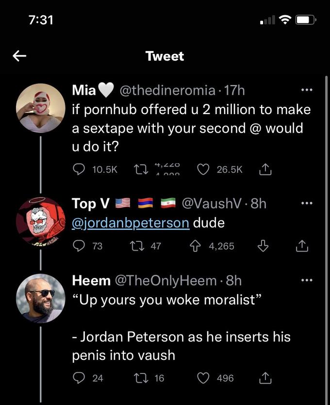 ← 7:31 Mo Mia @thedineromia 17h if pornhub offered u 2 million to make a sextape with your second @ would u do it? 10.5K Tweet 27 4,220 1.000 24 Top V @jordanbpeterson dude 73 27 47 26.5K @VaushV 8h Heem @TheOnly Heem. 8h "Up yours you woke moralist" 16 4,265 - Jordan Peterson as he inserts his penis into vaush 496 :