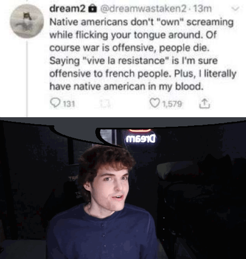 dream2 @dreamwastaken2 13m Native americans don't "own" screaming while flicking your tongue around. Of course war is offensive, people die. Saying "vive la resistance" is I'm sure offensive to french people. Plus, I literally have native american in my blood. 131 1,579 M6910